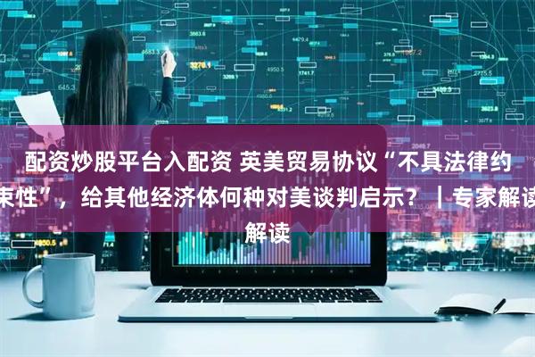 配资炒股平台入配资 英美贸易协议“不具法律约束性”，给其他经济体何种对美谈判启示？｜专家解读