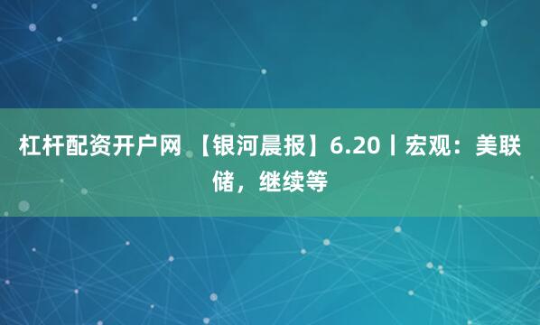 杠杆配资开户网 【银河晨报】6.20丨宏观：美联储，继续等