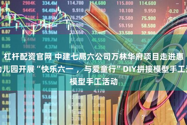 杠杆配资官网 中建七局六公司万林华府项目走进惠外幼儿园开展“快乐六一 ，与爱童行”DIY拼接模型手工活动