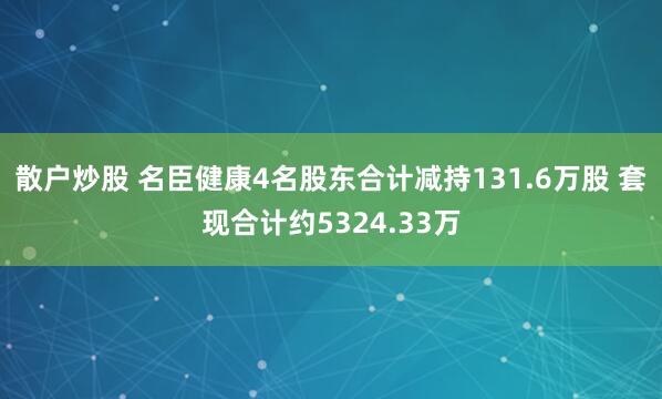 散户炒股 名臣健康4名股东合计减持131.6万股 套现合计约5324.33万