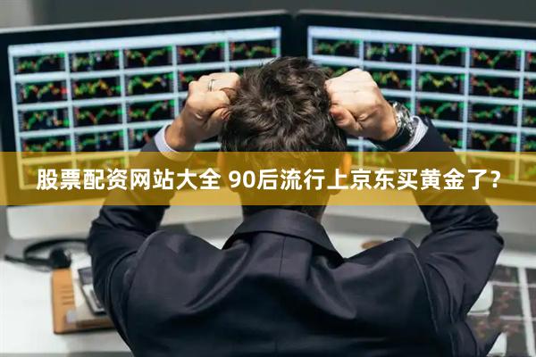 股票配资网站大全 90后流行上京东买黄金了？