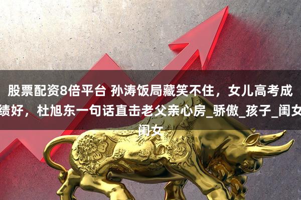 股票配资8倍平台 孙涛饭局藏笑不住，女儿高考成绩好，杜旭东一句话直击老父亲心房_骄傲_孩子_闺女