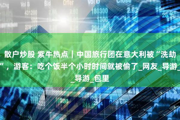 散户炒股 紫牛热点｜中国旅行团在意大利被“洗劫一空”，游客：吃个饭半个小时时间就被偷了_网友_导游_包里