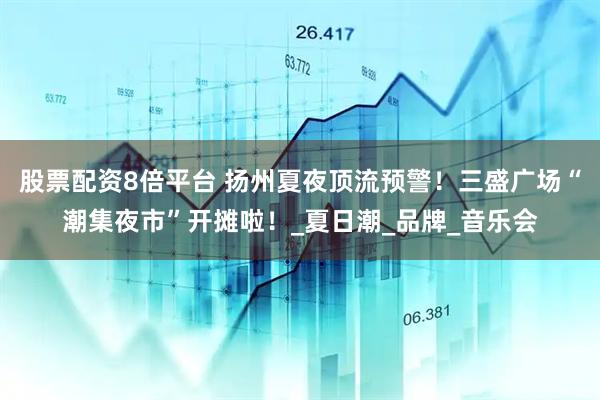 股票配资8倍平台 扬州夏夜顶流预警！三盛广场“潮集夜市”开摊啦！_夏日潮_品牌_音乐会