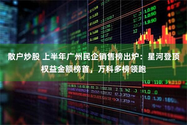 散户炒股 上半年广州民企销售榜出炉：星河登顶权益金额榜首，万科多榜领跑