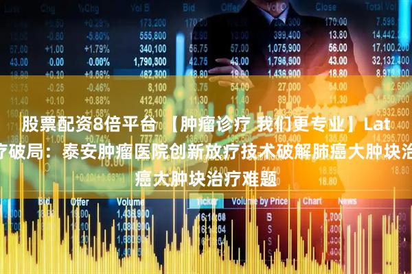股票配资8倍平台 【肿瘤诊疗 我们更专业】Lattice放疗破局：泰安肿瘤医院创新放疗技术破解肺癌大肿块治疗难题