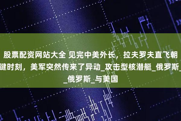 股票配资网站大全 见完中美外长，拉夫罗夫直飞朝鲜，关键时刻，美军突然传来了异动_攻击型核潜艇_俄罗斯_与美国