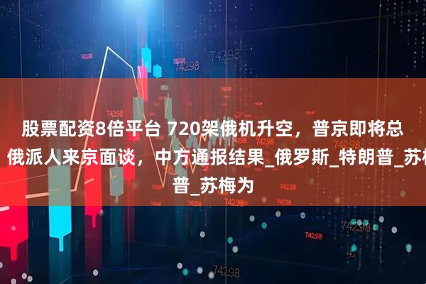 股票配资8倍平台 720架俄机升空，普京即将总攻？俄派人来京面谈，中方通报结果_俄罗斯_特朗普_苏梅为