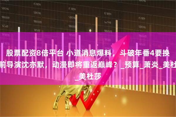 股票配资8倍平台 小道消息爆料，斗破年番4要换回前导演沈亦默，动漫即将重返巅峰？_预算_萧炎_美杜莎