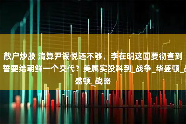 散户炒股 清算尹锡悦还不够，李在明这回要彻查到底，誓要给朝鲜一个交代？美属实没料到_战争_华盛顿_战略