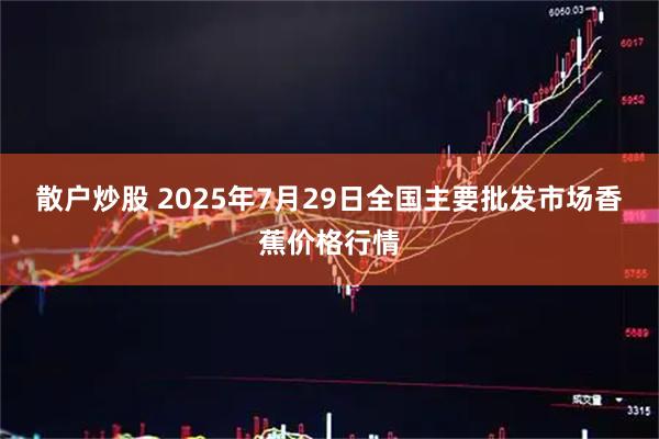 散户炒股 2025年7月29日全国主要批发市场香蕉价格行情