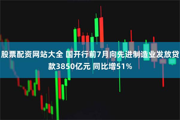 股票配资网站大全 国开行前7月向先进制造业发放贷款3850亿元 同比增51%