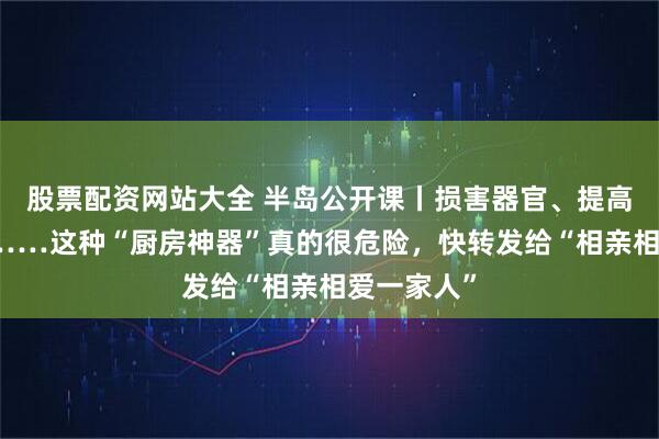 股票配资网站大全 半岛公开课丨损害器官、提高癌症风险……这种“厨房神器”真的很危险，快转发给“相亲相爱一家人”