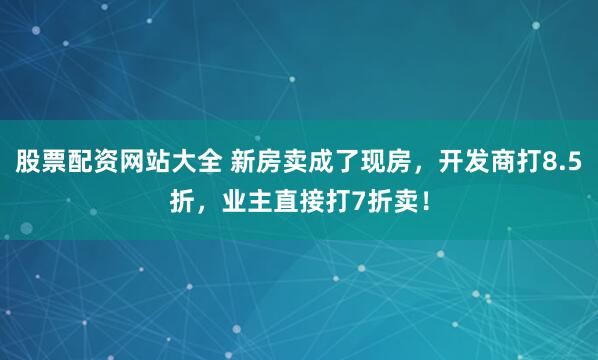 股票配资网站大全 新房卖成了现房，开发商打8.5折，业主直接打7折卖！