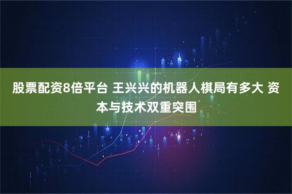 股票配资8倍平台 王兴兴的机器人棋局有多大 资本与技术双重突围