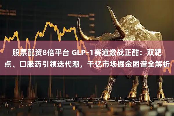 股票配资8倍平台 GLP-1赛道激战正酣：双靶点、口服药引领迭代潮，千亿市场掘金图谱全解析
