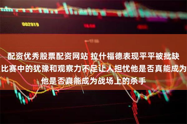 配资优秀股票配资网站 拉什福德表现平平被批缺乏拼劲，关键比赛中的犹豫和观察力不足让人担忧他是否真能成为战场上的杀手