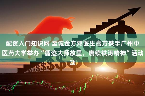 配资入门知识网 至诚金方邓医生膏方携手广州中医药大学举办“循迹大师故里，赓续铁涛精神”活动