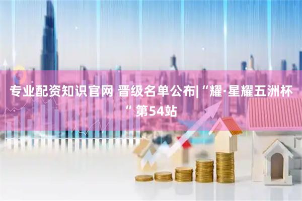 专业配资知识官网 晋级名单公布|“耀·星耀五洲杯”第54站