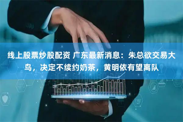 线上股票炒股配资 广东最新消息：朱总欲交易大鸟，决定不续约奶茶，黄明依有望离队