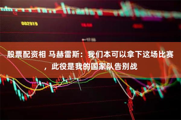 股票配资相 马赫雷斯：我们本可以拿下这场比赛，此役是我的国家队告别战