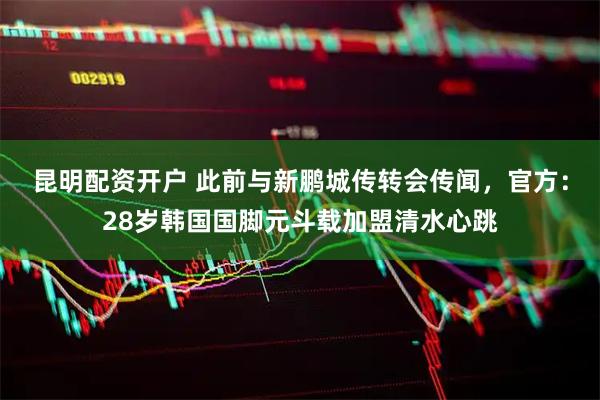 昆明配资开户 此前与新鹏城传转会传闻，官方：28岁韩国国脚元斗载加盟清水心跳