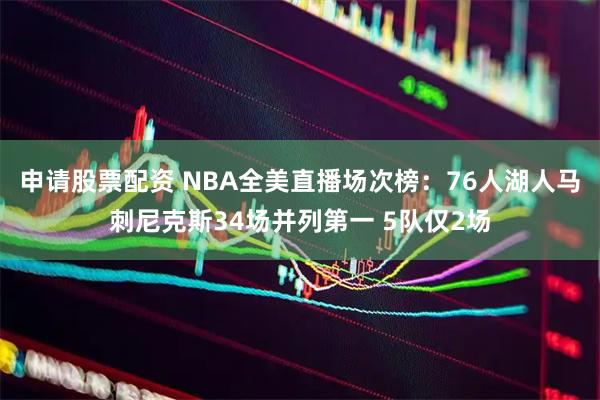申请股票配资 NBA全美直播场次榜：76人湖人马刺尼克斯34场并列第一 5队仅2场
