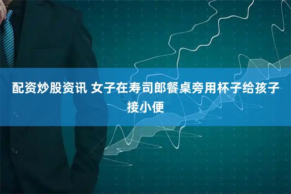 配资炒股资讯 女子在寿司郎餐桌旁用杯子给孩子接小便