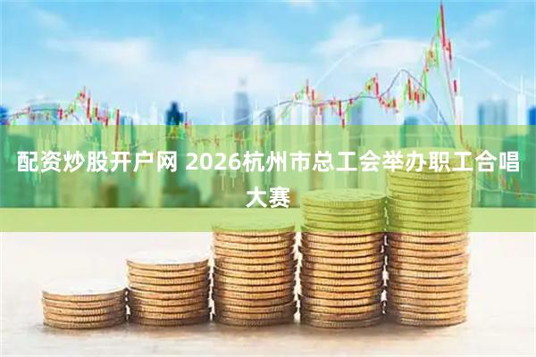 配资炒股开户网 2026杭州市总工会举办职工合唱大赛
